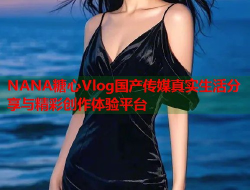 NANA糖心Vlog国产传媒真实生活分享与精彩创作体验平台