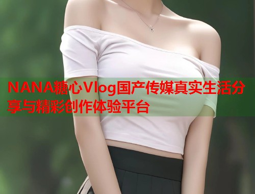 NANA糖心Vlog国产传媒真实生活分享与精彩创作体验平台
