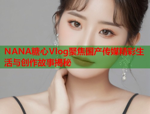 NANA糖心Vlog聚焦国产传媒精彩生活与创作故事揭秘