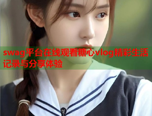 swag平台在线观看糖心vlog精彩生活记录与分享体验