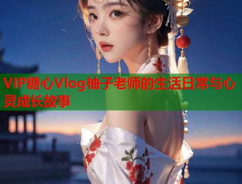 VIP糖心Vlog柚子老师的生活日常与心灵成长故事