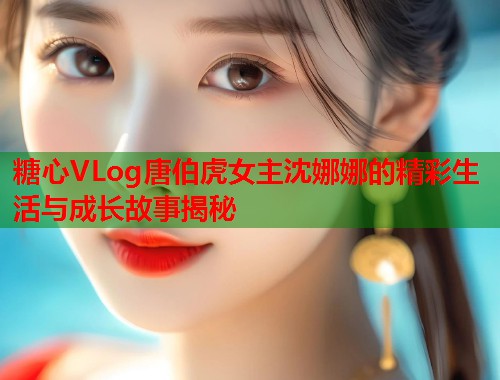 糖心VLog唐伯虎女主沈娜娜的精彩生活与成长故事揭秘