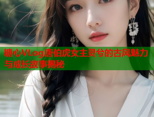 糖心VLog唐伯虎女主灵兮的古风魅力与成长故事揭秘