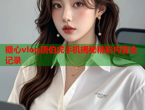 糖心vlog唐伯虎手机揭秘精彩内容全记录
