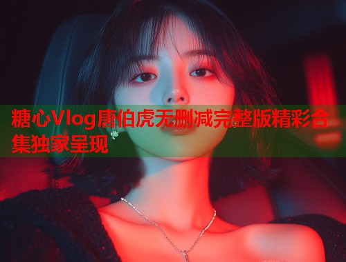 糖心Vlog唐伯虎无删减完整版精彩合集独家呈现