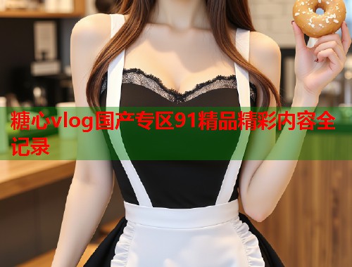 糖心vlog国产专区91精品精彩内容全记录