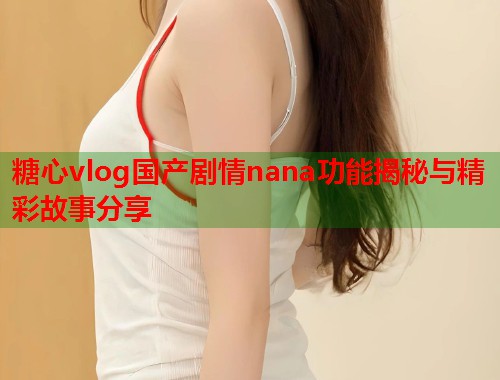 糖心vlog国产剧情nana功能揭秘与精彩故事分享