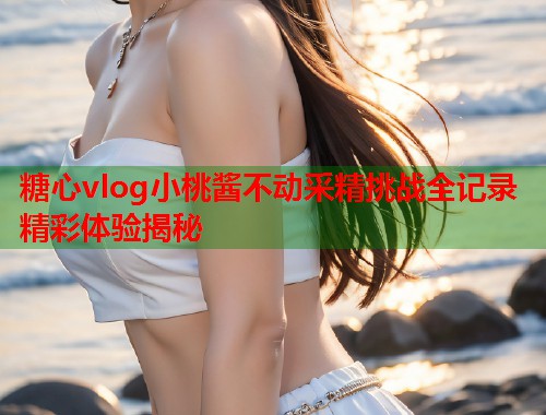 糖心vlog小桃酱不动采精挑战全记录精彩体验揭秘