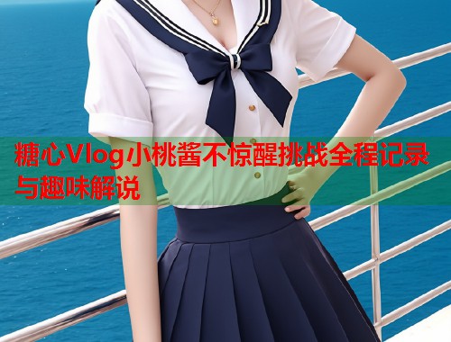 糖心Vlog小桃酱不惊醒挑战全程记录与趣味解说