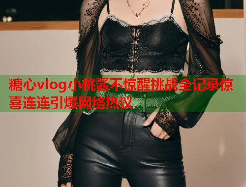 糖心vlog小桃酱不惊醒挑战全记录惊喜连连引爆网络热议