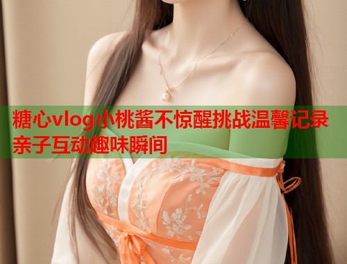 糖心vlog小桃酱不惊醒挑战温馨记录亲子互动趣味瞬间