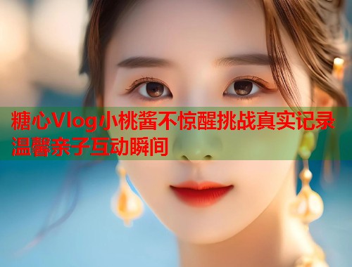 糖心Vlog小桃酱不惊醒挑战真实记录温馨亲子互动瞬间