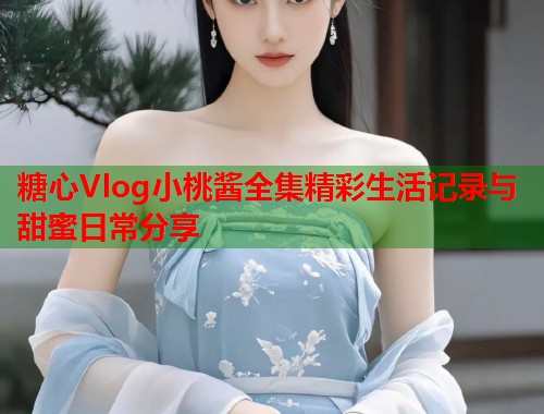 糖心Vlog小桃酱全集精彩生活记录与甜蜜日常分享