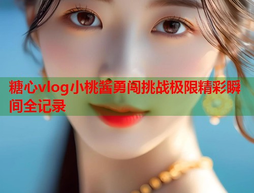 糖心vlog小桃酱勇闯挑战极限精彩瞬间全记录