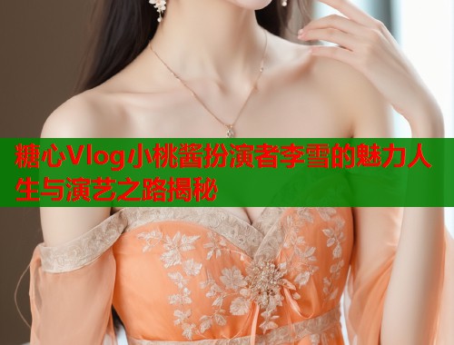糖心Vlog小桃酱扮演者李雪的魅力人生与演艺之路揭秘