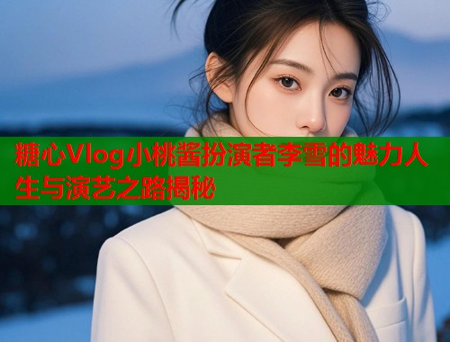 糖心Vlog小桃酱扮演者李雪的魅力人生与演艺之路揭秘