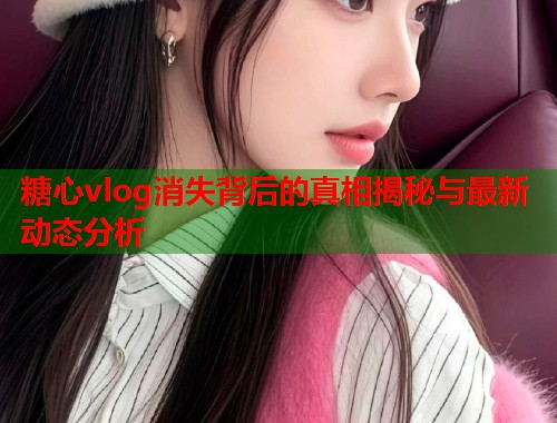 糖心vlog消失背后的真相揭秘与最新动态分析