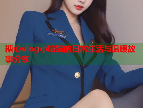 糖心vlog小晗猫的日常生活与温暖故事分享