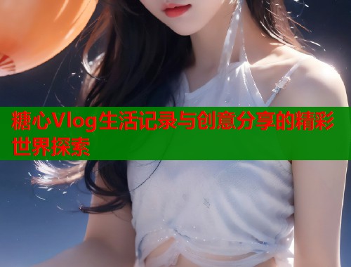 糖心Vlog生活记录与创意分享的精彩世界探索
