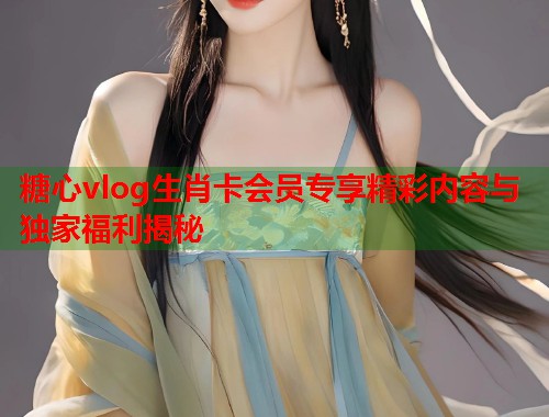 糖心vlog生肖卡会员专享精彩内容与独家福利揭秘