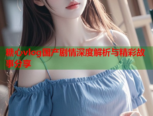 糖心vlog国产剧情深度解析与精彩故事分享