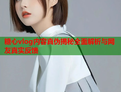 糖心vlog内容真伪揭秘全面解析与网友真实反馈