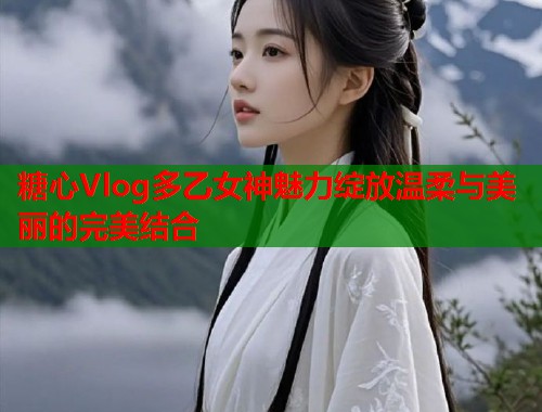 糖心Vlog多乙女神魅力绽放温柔与美丽的完美结合