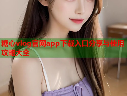 糖心vlog官网app下载入口分享与使用攻略大全