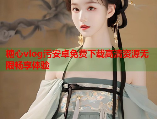 糖心vlog污安卓免费下载高清资源无限畅享体验