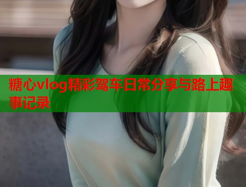 糖心vlog精彩驾车日常分享与路上趣事记录