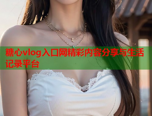 糖心vlog入口网精彩内容分享与生活记录平台