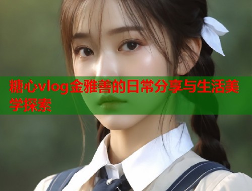 糖心vlog金雅善的日常分享与生活美学探索