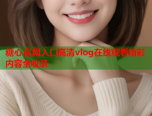 糖心官网入口高清vlog在线观看精彩内容全收录