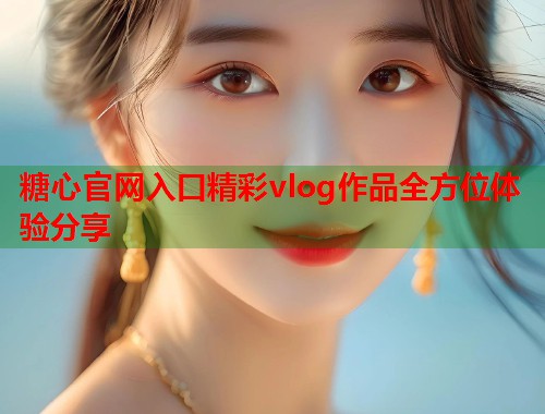 糖心官网入口精彩vlog作品全方位体验分享
