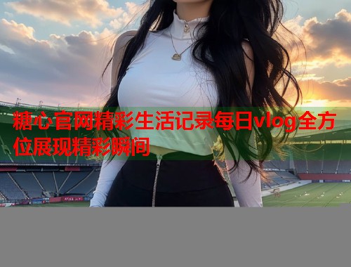 糖心官网精彩生活记录每日vlog全方位展现精彩瞬间