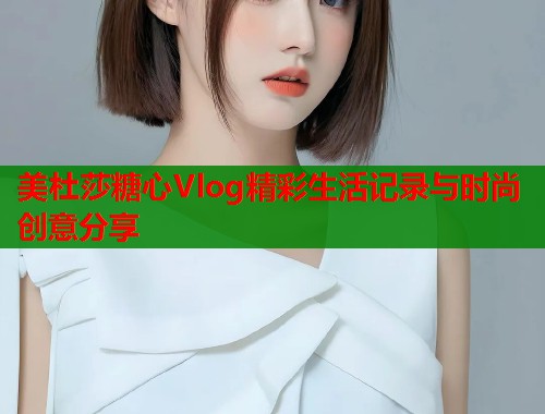 美杜莎糖心Vlog精彩生活记录与时尚创意分享