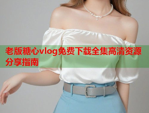 老版糖心vlog免费下载全集高清资源分享指南