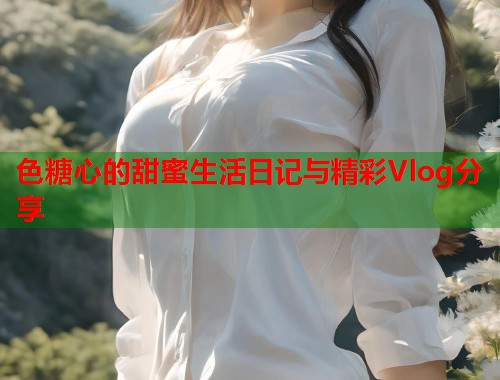 色糖心的甜蜜生活日记与精彩Vlog分享
