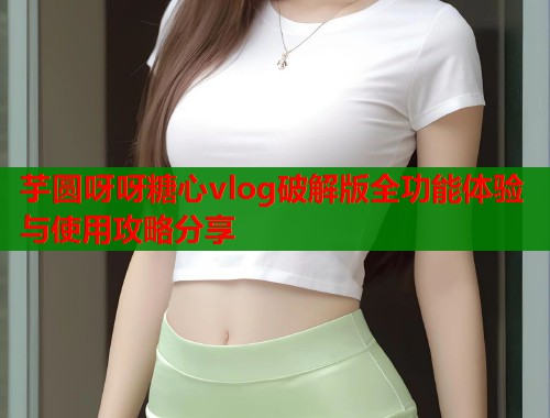 芋圆呀呀糖心vlog破解版全功能体验与使用攻略分享