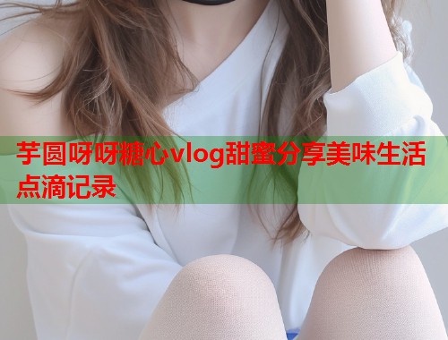 芋圆呀呀糖心vlog甜蜜分享美味生活点滴记录