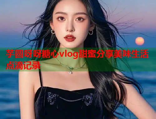 芋圆呀呀糖心vlog甜蜜分享美味生活点滴记录