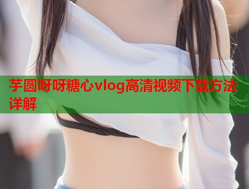 芋圆呀呀糖心vlog高清视频下载方法详解
