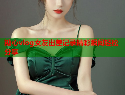 糖心vlog女友出差记录精彩瞬间轻松分享