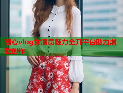 糖心vlog女演员魅力全开平台助力爆款创作