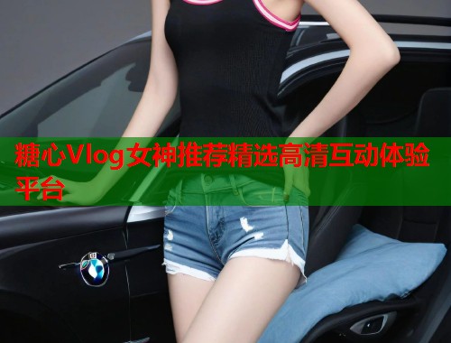 糖心Vlog女神推荐精选高清互动体验平台