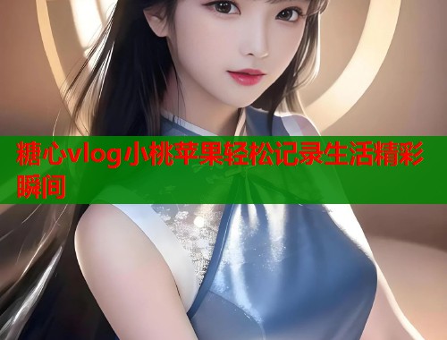 糖心vlog小桃苹果轻松记录生活精彩瞬间