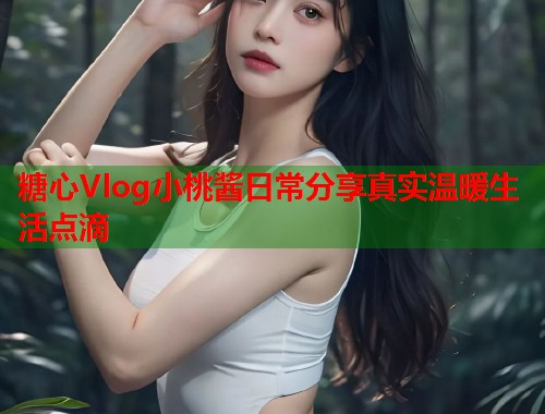 糖心Vlog小桃酱日常分享真实温暖生活点滴