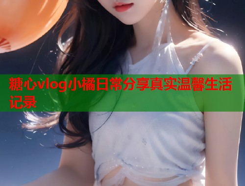 糖心vlog小橘日常分享真实温馨生活记录